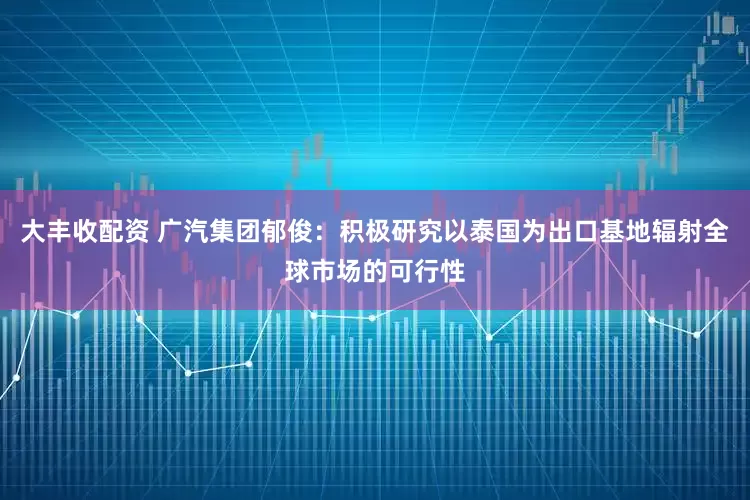 大丰收配资 广汽集团郁俊：积极研究以泰国为出口基地辐射全球市场的可行性