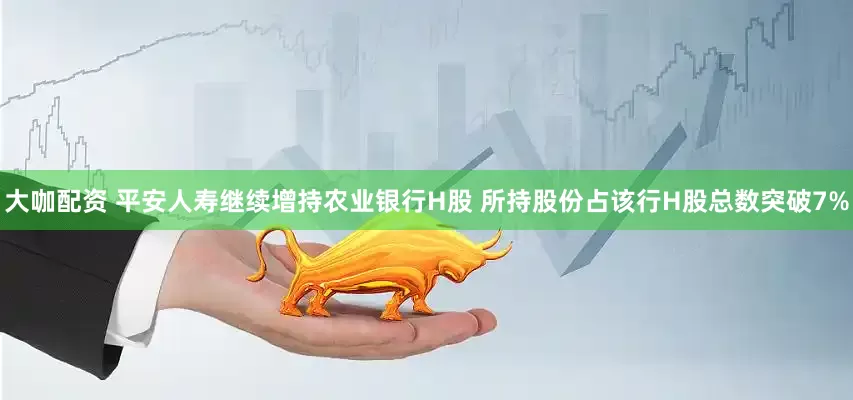 大咖配资 平安人寿继续增持农业银行H股 所持股份占该行H股总数突破7%