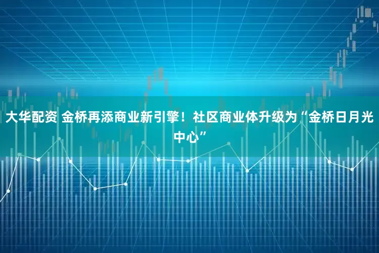 大华配资 金桥再添商业新引擎！社区商业体升级为“金桥日月光中心”