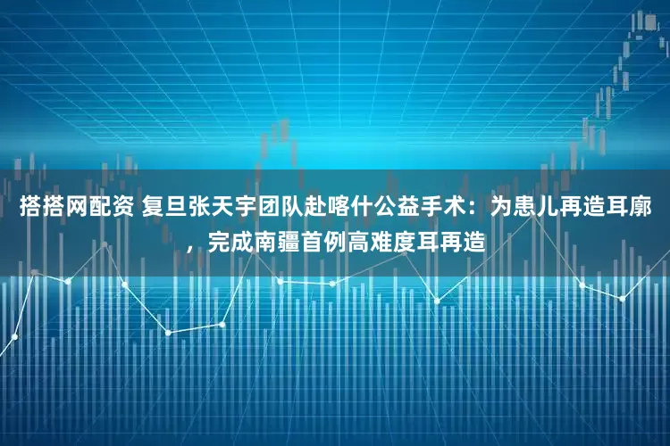 搭搭网配资 复旦张天宇团队赴喀什公益手术：为患儿再造耳廓，完成南疆首例高难度耳再造