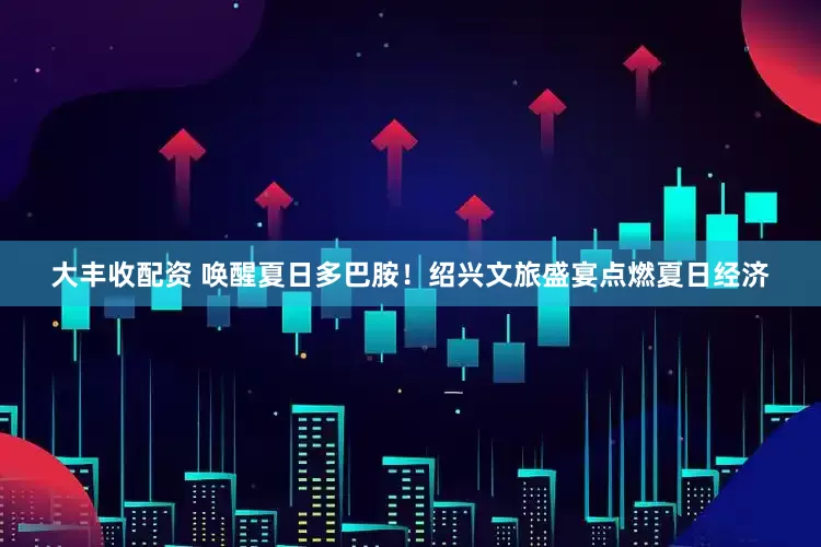 大丰收配资 唤醒夏日多巴胺！绍兴文旅盛宴点燃夏日经济