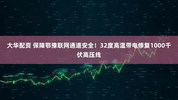 大华配资 保障鄂豫联网通道安全！32度高温带电修复1000千伏高压线