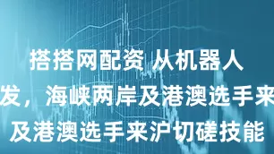搭搭网配资 从机器人到美容美发，海峡两岸及港澳选手来沪切磋技能