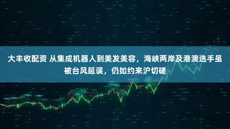 大丰收配资 从集成机器人到美发美容，海峡两岸及港澳选手虽被台风延误，仍如约来沪切磋