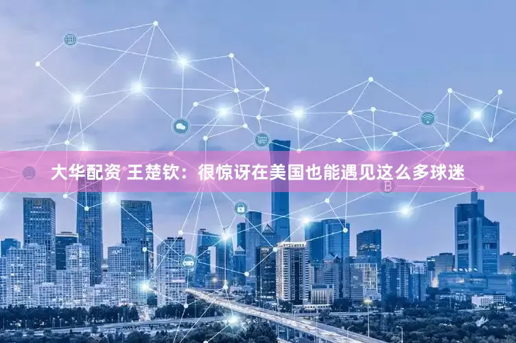 大华配资 王楚钦：很惊讶在美国也能遇见这么多球迷