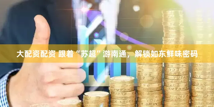 大配资配资 跟着“苏超”游南通，解锁如东鲜味密码