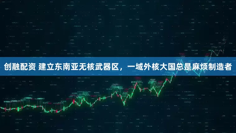 创融配资 建立东南亚无核武器区，一域外核大国总是麻烦制造者