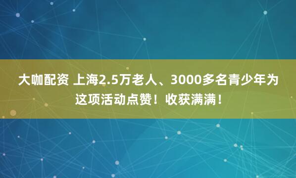 大咖配资 上海2.5万老人、3000多名青少年为这项活动点赞！收获满满！