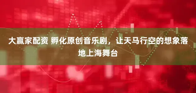 大赢家配资 孵化原创音乐剧，让天马行空的想象落地上海舞台
