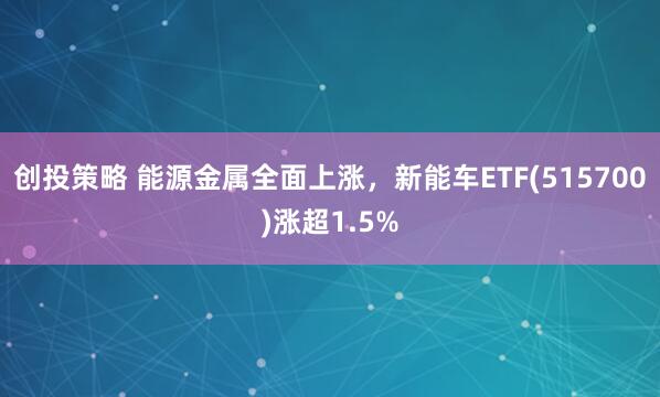 创投策略 能源金属全面上涨，新能车ETF(515700)涨超1.5%