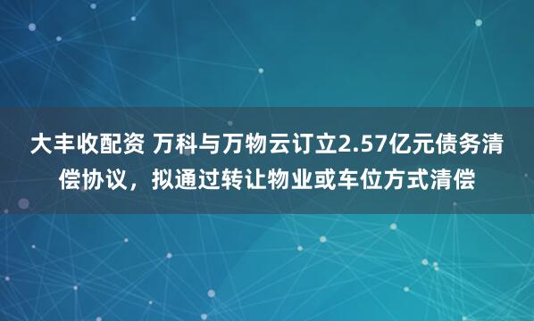 大丰收配资 万科与万物云订立2.57亿元债务清偿协议，拟通过转让物业或车位方式清偿