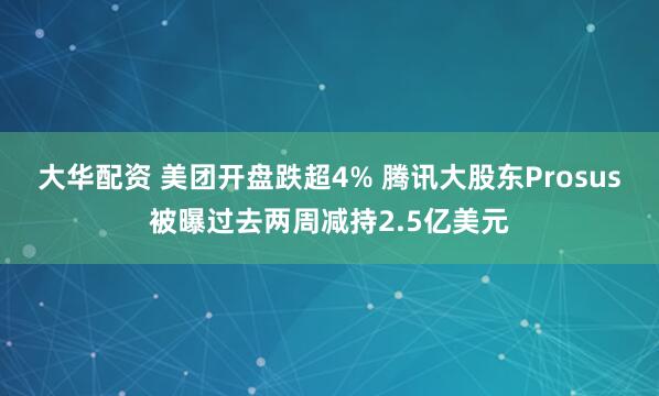 大华配资 美团开盘跌超4% 腾讯大股东Prosus被曝过去两周减持2.5亿美元
