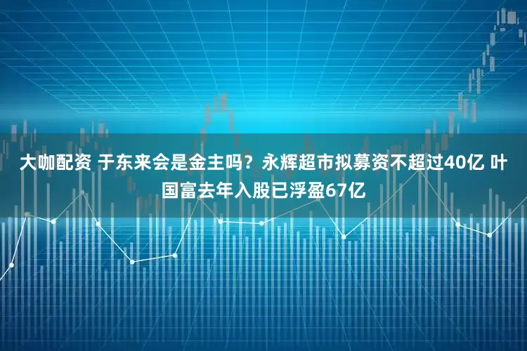 大咖配资 于东来会是金主吗？永辉超市拟募资不超过40亿 叶国富去年入股已浮盈67亿