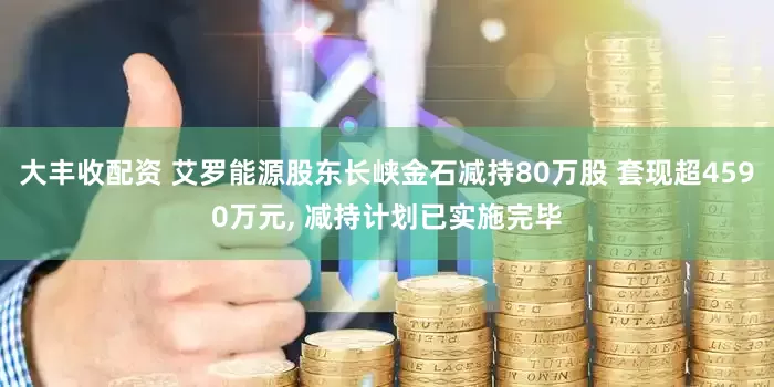 大丰收配资 艾罗能源股东长峡金石减持80万股 套现超4590万元, 减持计划已实施完毕