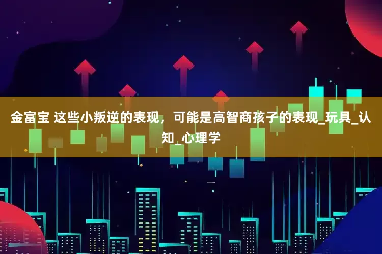 金富宝 这些小叛逆的表现，可能是高智商孩子的表现_玩具_认知_心理学