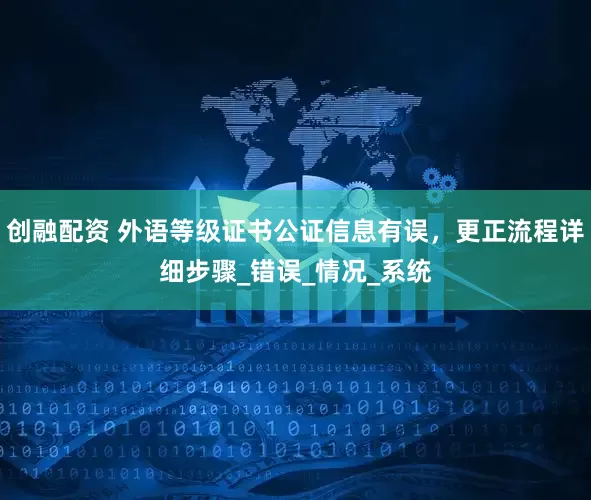 创融配资 外语等级证书公证信息有误,更正流程详细步骤_错误_情况_系统