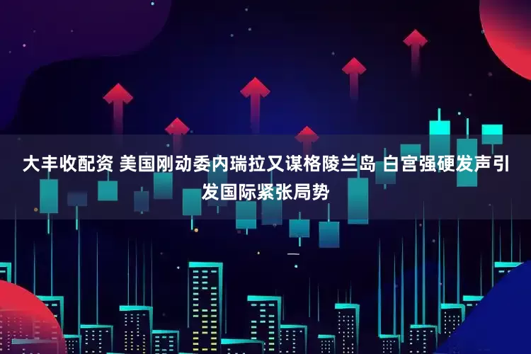 大丰收配资 美国刚动委内瑞拉又谋格陵兰岛 白宫强硬发声引发国际紧张局势